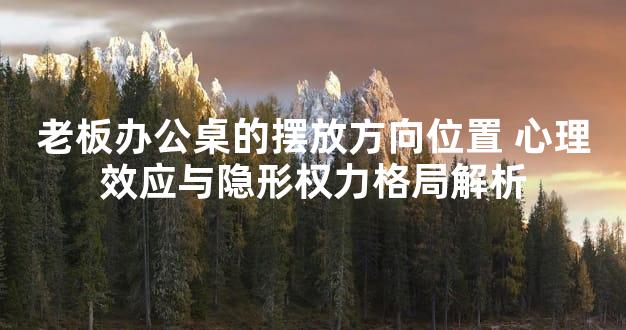 老板办公桌的摆放方向位置 心理效应与隐形权力格局解析
